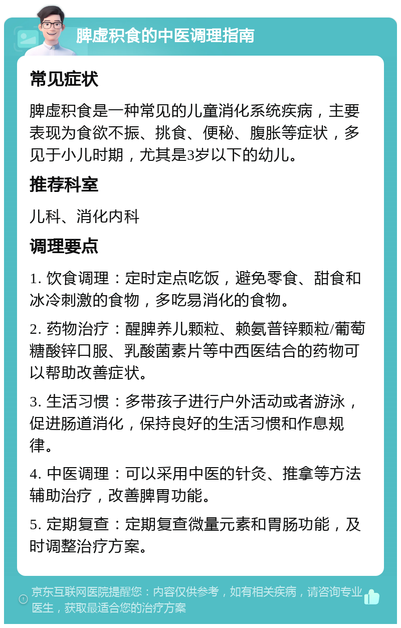 脾虚积食的中医调理指南 常见症状 脾虚积食是一种常见的儿童消化系统疾病，主要表现为食欲不振、挑食、便秘、腹胀等症状，多见于小儿时期，尤其是3岁以下的幼儿。 推荐科室 儿科、消化内科 调理要点 1. 饮食调理：定时定点吃饭，避免零食、甜食和冰冷刺激的食物，多吃易消化的食物。 2. 药物治疗：醒脾养儿颗粒、赖氨普锌颗粒/葡萄糖酸锌口服、乳酸菌素片等中西医结合的药物可以帮助改善症状。 3. 生活习惯：多带孩子进行户外活动或者游泳，促进肠道消化，保持良好的生活习惯和作息规律。 4. 中医调理：可以采用中医的针灸、推拿等方法辅助治疗，改善脾胃功能。 5. 定期复查：定期复查微量元素和胃肠功能，及时调整治疗方案。