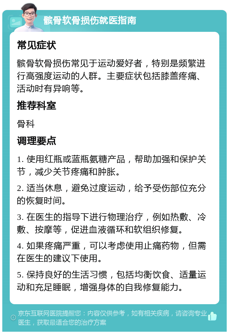 髌骨软骨损伤就医指南 常见症状 髌骨软骨损伤常见于运动爱好者，特别是频繁进行高强度运动的人群。主要症状包括膝盖疼痛、活动时有异响等。 推荐科室 骨科 调理要点 1. 使用红瓶或蓝瓶氨糖产品，帮助加强和保护关节，减少关节疼痛和肿胀。 2. 适当休息，避免过度运动，给予受伤部位充分的恢复时间。 3. 在医生的指导下进行物理治疗，例如热敷、冷敷、按摩等，促进血液循环和软组织修复。 4. 如果疼痛严重，可以考虑使用止痛药物，但需在医生的建议下使用。 5. 保持良好的生活习惯，包括均衡饮食、适量运动和充足睡眠，增强身体的自我修复能力。