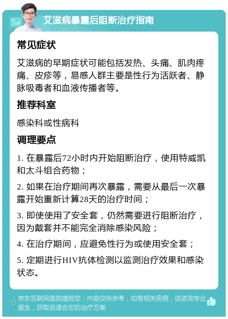 艾滋病暴露后阻断治疗指南 常见症状 艾滋病的早期症状可能包括发热、头痛、肌肉疼痛、皮疹等，易感人群主要是性行为活跃者、静脉吸毒者和血液传播者等。 推荐科室 感染科或性病科 调理要点 1. 在暴露后72小时内开始阻断治疗，使用特威凯和太斗组合药物； 2. 如果在治疗期间再次暴露，需要从最后一次暴露开始重新计算28天的治疗时间； 3. 即使使用了安全套，仍然需要进行阻断治疗，因为戴套并不能完全消除感染风险； 4. 在治疗期间，应避免性行为或使用安全套； 5. 定期进行HIV抗体检测以监测治疗效果和感染状态。