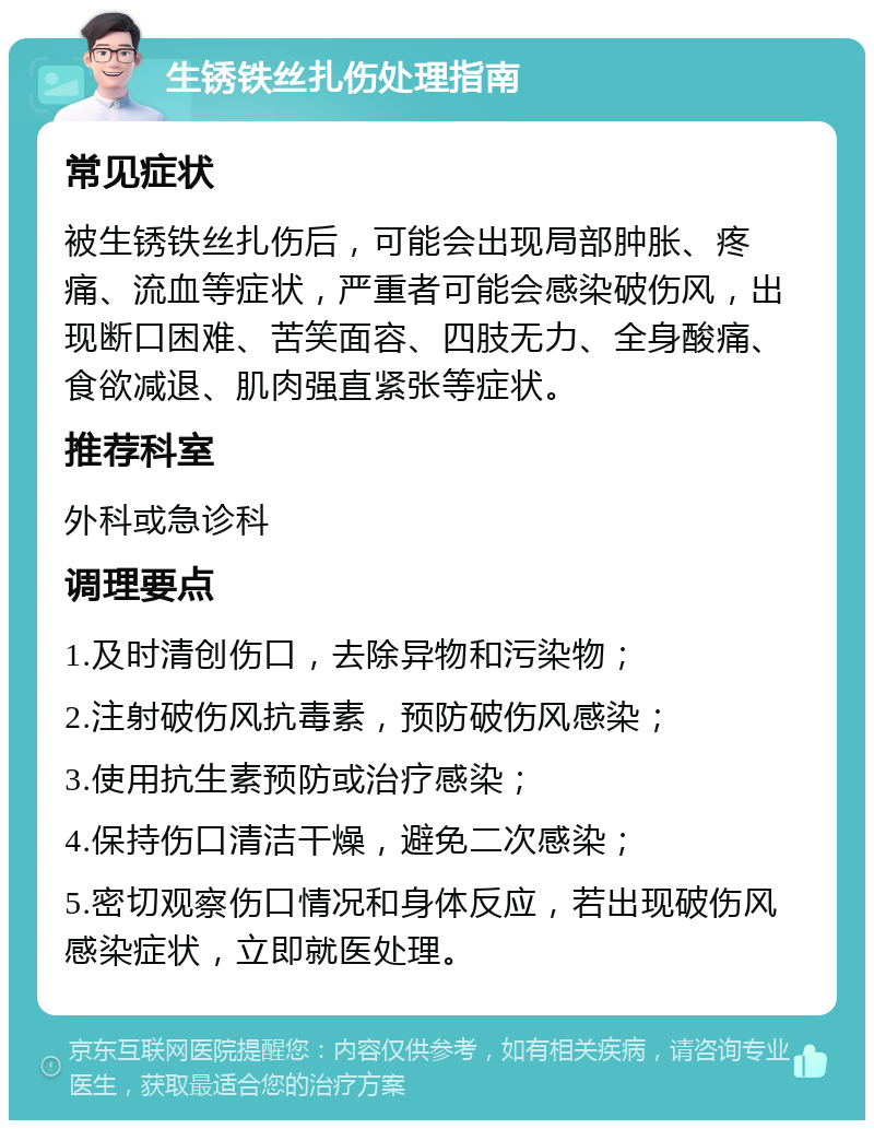 生锈铁丝扎伤处理指南 常见症状 被生锈铁丝扎伤后，可能会出现局部肿胀、疼痛、流血等症状，严重者可能会感染破伤风，出现断口困难、苦笑面容、四肢无力、全身酸痛、食欲减退、肌肉强直紧张等症状。 推荐科室 外科或急诊科 调理要点 1.及时清创伤口，去除异物和污染物； 2.注射破伤风抗毒素，预防破伤风感染； 3.使用抗生素预防或治疗感染； 4.保持伤口清洁干燥，避免二次感染； 5.密切观察伤口情况和身体反应，若出现破伤风感染症状，立即就医处理。