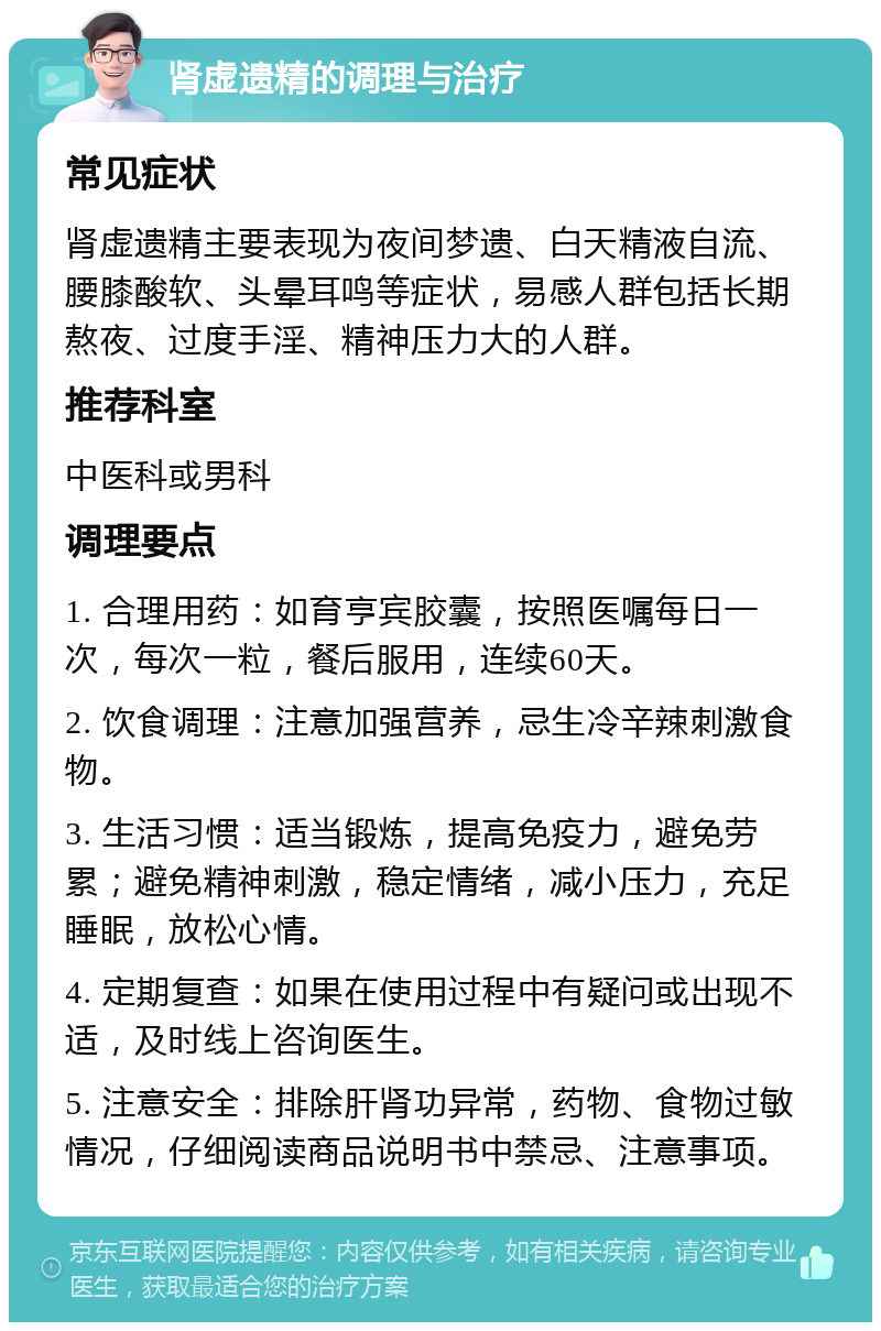 肾虚遗精的调理与治疗 常见症状 肾虚遗精主要表现为夜间梦遗、白天精液自流、腰膝酸软、头晕耳鸣等症状，易感人群包括长期熬夜、过度手淫、精神压力大的人群。 推荐科室 中医科或男科 调理要点 1. 合理用药：如育亨宾胶囊，按照医嘱每日一次，每次一粒，餐后服用，连续60天。 2. 饮食调理：注意加强营养，忌生冷辛辣刺激食物。 3. 生活习惯：适当锻炼，提高免疫力，避免劳累；避免精神刺激，稳定情绪，减小压力，充足睡眠，放松心情。 4. 定期复查：如果在使用过程中有疑问或出现不适，及时线上咨询医生。 5. 注意安全：排除肝肾功异常，药物、食物过敏情况，仔细阅读商品说明书中禁忌、注意事项。