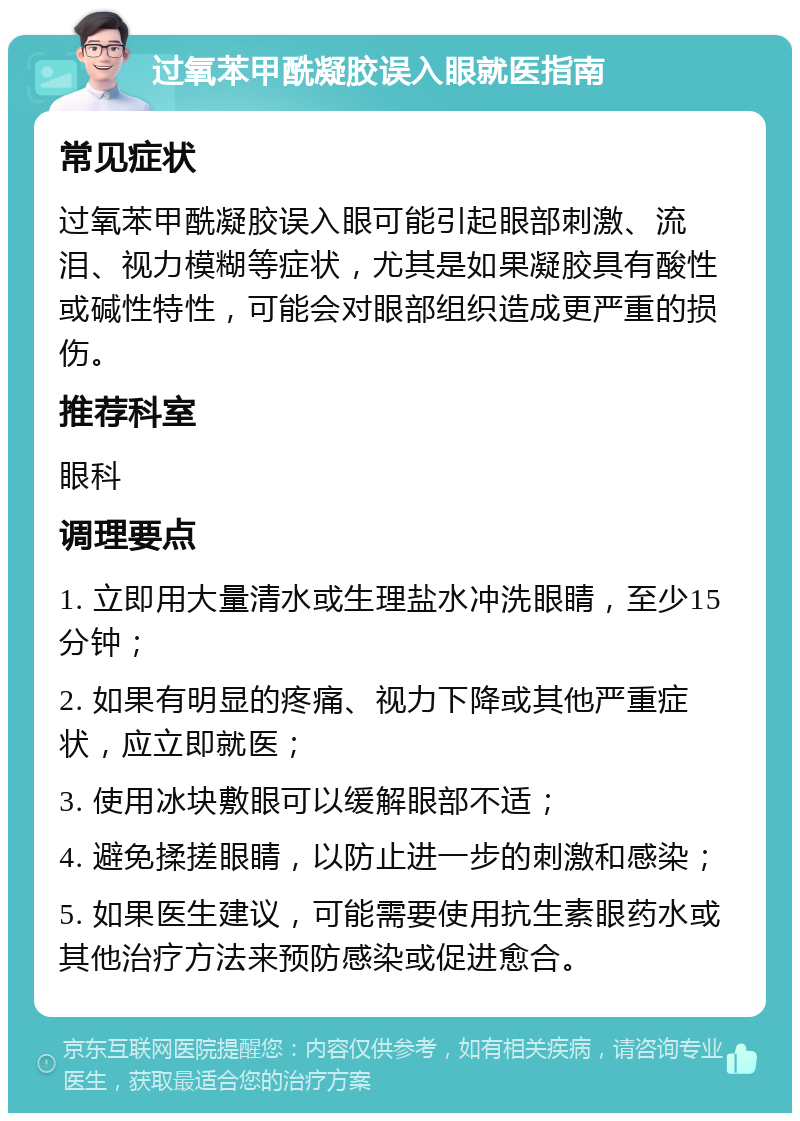 过氧苯甲酰凝胶误入眼就医指南 常见症状 过氧苯甲酰凝胶误入眼可能引起眼部刺激、流泪、视力模糊等症状，尤其是如果凝胶具有酸性或碱性特性，可能会对眼部组织造成更严重的损伤。 推荐科室 眼科 调理要点 1. 立即用大量清水或生理盐水冲洗眼睛，至少15分钟； 2. 如果有明显的疼痛、视力下降或其他严重症状，应立即就医； 3. 使用冰块敷眼可以缓解眼部不适； 4. 避免揉搓眼睛，以防止进一步的刺激和感染； 5. 如果医生建议，可能需要使用抗生素眼药水或其他治疗方法来预防感染或促进愈合。