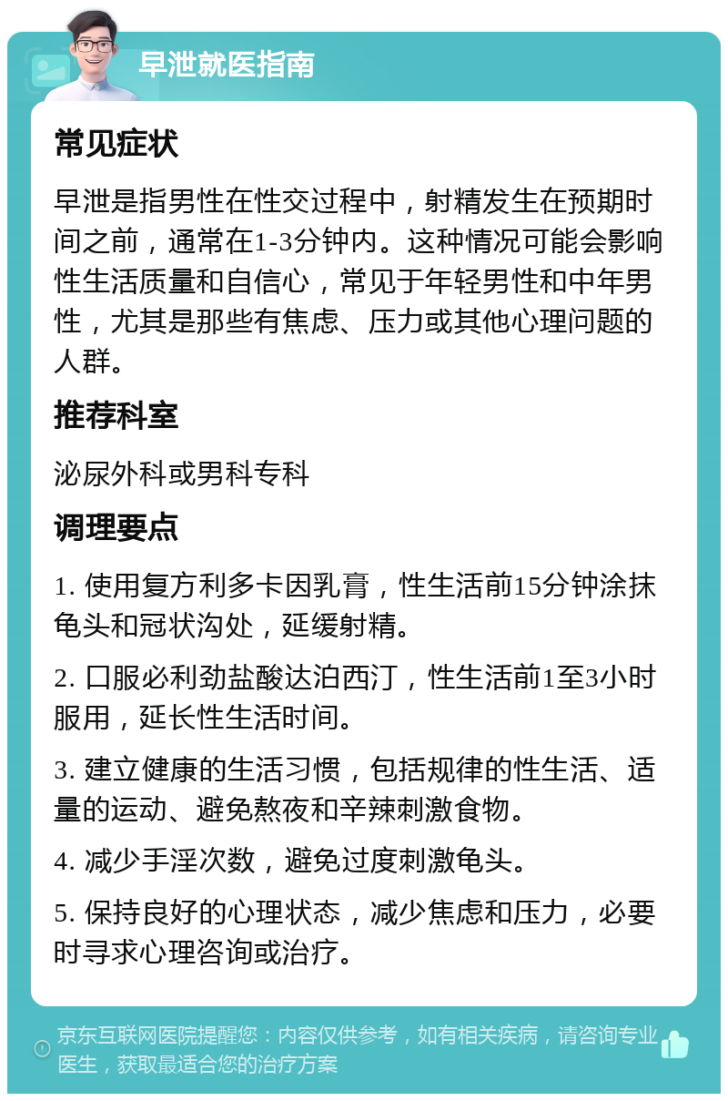 早泄就医指南 常见症状 早泄是指男性在性交过程中，射精发生在预期时间之前，通常在1-3分钟内。这种情况可能会影响性生活质量和自信心，常见于年轻男性和中年男性，尤其是那些有焦虑、压力或其他心理问题的人群。 推荐科室 泌尿外科或男科专科 调理要点 1. 使用复方利多卡因乳膏，性生活前15分钟涂抹龟头和冠状沟处，延缓射精。 2. 口服必利劲盐酸达泊西汀，性生活前1至3小时服用，延长性生活时间。 3. 建立健康的生活习惯，包括规律的性生活、适量的运动、避免熬夜和辛辣刺激食物。 4. 减少手淫次数，避免过度刺激龟头。 5. 保持良好的心理状态，减少焦虑和压力，必要时寻求心理咨询或治疗。