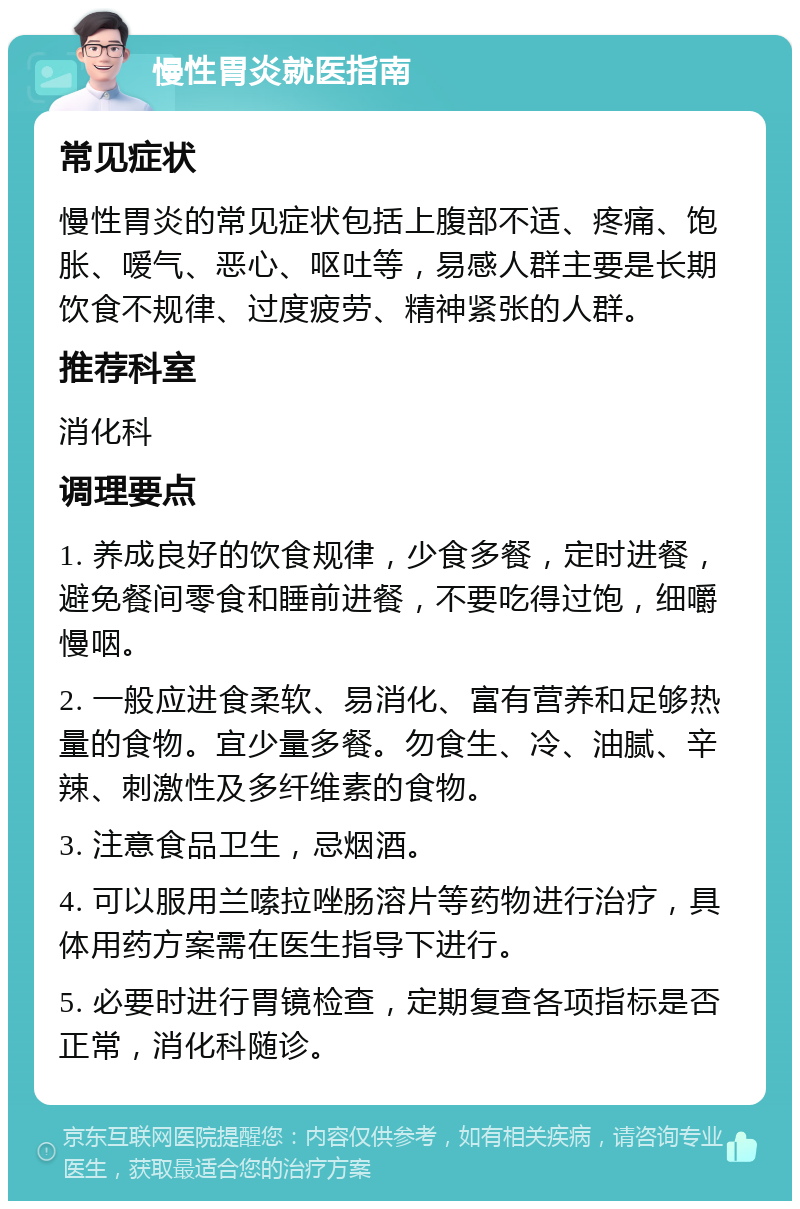 慢性胃炎就医指南 常见症状 慢性胃炎的常见症状包括上腹部不适、疼痛、饱胀、嗳气、恶心、呕吐等，易感人群主要是长期饮食不规律、过度疲劳、精神紧张的人群。 推荐科室 消化科 调理要点 1. 养成良好的饮食规律，少食多餐，定时进餐，避免餐间零食和睡前进餐，不要吃得过饱，细嚼慢咽。 2. 一般应进食柔软、易消化、富有营养和足够热量的食物。宜少量多餐。勿食生、冷、油腻、辛辣、刺激性及多纤维素的食物。 3. 注意食品卫生，忌烟酒。 4. 可以服用兰嗦拉唑肠溶片等药物进行治疗，具体用药方案需在医生指导下进行。 5. 必要时进行胃镜检查，定期复查各项指标是否正常，消化科随诊。