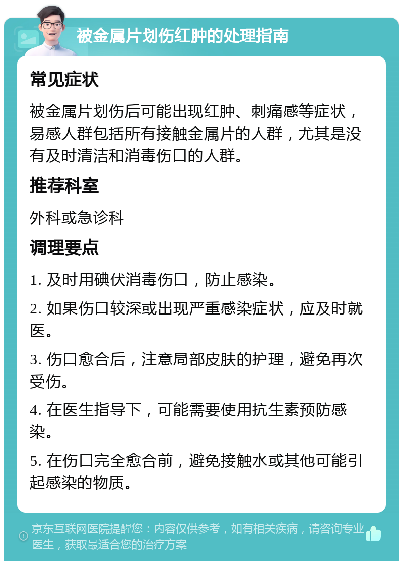 被金属片划伤红肿的处理指南 常见症状 被金属片划伤后可能出现红肿、刺痛感等症状，易感人群包括所有接触金属片的人群，尤其是没有及时清洁和消毒伤口的人群。 推荐科室 外科或急诊科 调理要点 1. 及时用碘伏消毒伤口，防止感染。 2. 如果伤口较深或出现严重感染症状，应及时就医。 3. 伤口愈合后，注意局部皮肤的护理，避免再次受伤。 4. 在医生指导下，可能需要使用抗生素预防感染。 5. 在伤口完全愈合前，避免接触水或其他可能引起感染的物质。