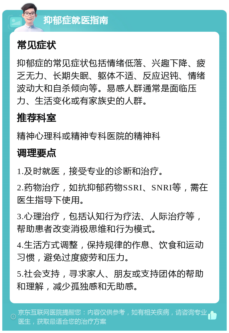 抑郁症就医指南 常见症状 抑郁症的常见症状包括情绪低落、兴趣下降、疲乏无力、长期失眠、躯体不适、反应迟钝、情绪波动大和自杀倾向等。易感人群通常是面临压力、生活变化或有家族史的人群。 推荐科室 精神心理科或精神专科医院的精神科 调理要点 1.及时就医，接受专业的诊断和治疗。 2.药物治疗，如抗抑郁药物SSRI、SNRI等，需在医生指导下使用。 3.心理治疗，包括认知行为疗法、人际治疗等，帮助患者改变消极思维和行为模式。 4.生活方式调整，保持规律的作息、饮食和运动习惯，避免过度疲劳和压力。 5.社会支持，寻求家人、朋友或支持团体的帮助和理解，减少孤独感和无助感。