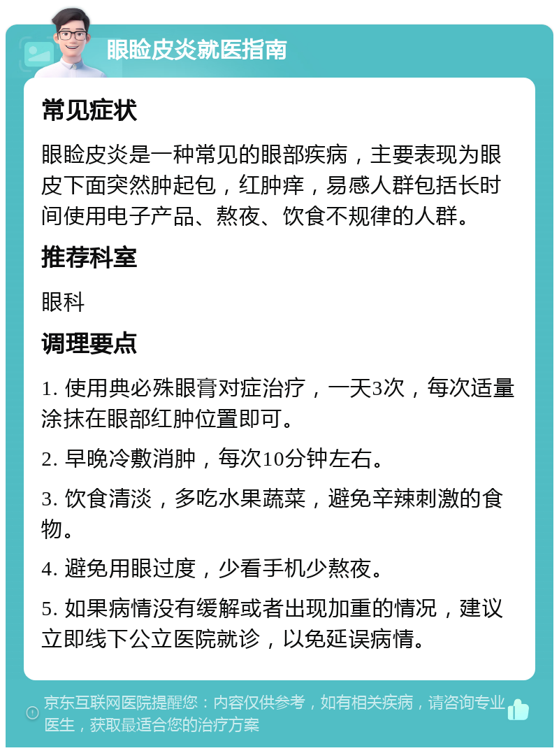 眼睑皮炎就医指南 常见症状 眼睑皮炎是一种常见的眼部疾病，主要表现为眼皮下面突然肿起包，红肿痒，易感人群包括长时间使用电子产品、熬夜、饮食不规律的人群。 推荐科室 眼科 调理要点 1. 使用典必殊眼膏对症治疗，一天3次，每次适量涂抹在眼部红肿位置即可。 2. 早晚冷敷消肿，每次10分钟左右。 3. 饮食清淡，多吃水果蔬菜，避免辛辣刺激的食物。 4. 避免用眼过度，少看手机少熬夜。 5. 如果病情没有缓解或者出现加重的情况，建议立即线下公立医院就诊，以免延误病情。