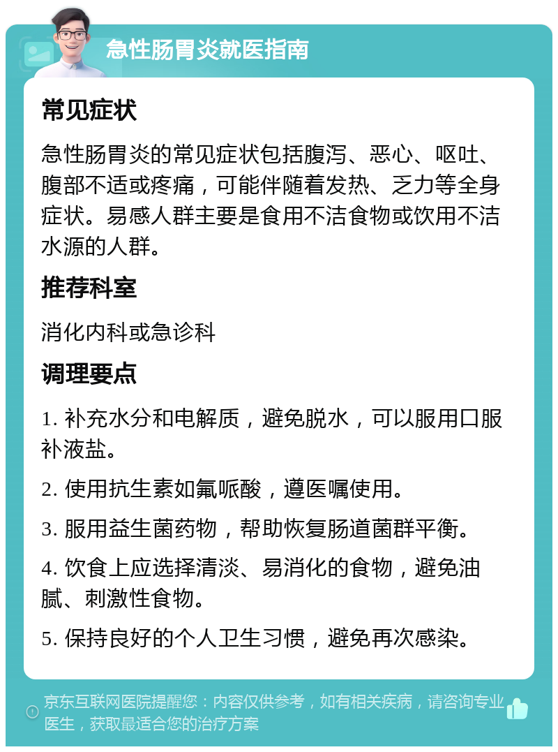 急性肠胃炎就医指南 常见症状 急性肠胃炎的常见症状包括腹泻、恶心、呕吐、腹部不适或疼痛，可能伴随着发热、乏力等全身症状。易感人群主要是食用不洁食物或饮用不洁水源的人群。 推荐科室 消化内科或急诊科 调理要点 1. 补充水分和电解质，避免脱水，可以服用口服补液盐。 2. 使用抗生素如氟哌酸，遵医嘱使用。 3. 服用益生菌药物，帮助恢复肠道菌群平衡。 4. 饮食上应选择清淡、易消化的食物，避免油腻、刺激性食物。 5. 保持良好的个人卫生习惯，避免再次感染。