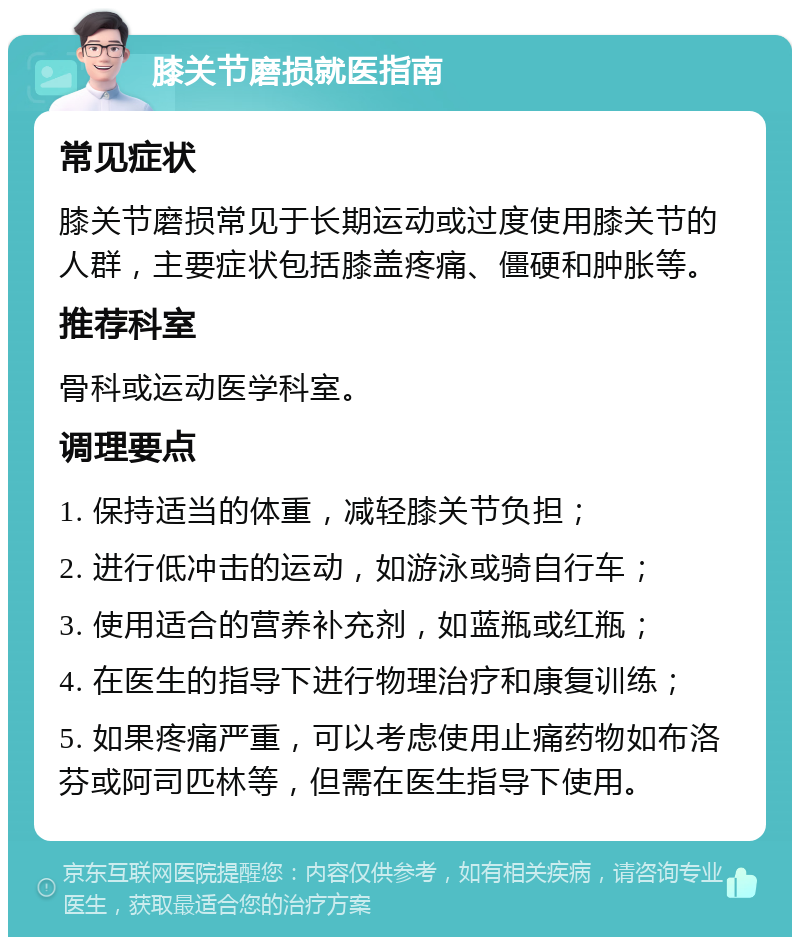 膝关节磨损就医指南 常见症状 膝关节磨损常见于长期运动或过度使用膝关节的人群，主要症状包括膝盖疼痛、僵硬和肿胀等。 推荐科室 骨科或运动医学科室。 调理要点 1. 保持适当的体重，减轻膝关节负担； 2. 进行低冲击的运动，如游泳或骑自行车； 3. 使用适合的营养补充剂，如蓝瓶或红瓶； 4. 在医生的指导下进行物理治疗和康复训练； 5. 如果疼痛严重，可以考虑使用止痛药物如布洛芬或阿司匹林等，但需在医生指导下使用。