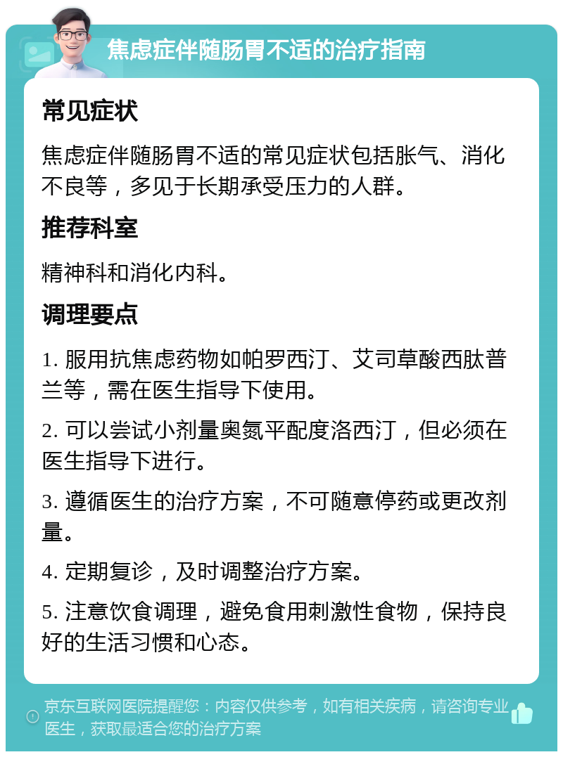 焦虑症伴随肠胃不适的治疗指南 常见症状 焦虑症伴随肠胃不适的常见症状包括胀气、消化不良等，多见于长期承受压力的人群。 推荐科室 精神科和消化内科。 调理要点 1. 服用抗焦虑药物如帕罗西汀、艾司草酸西肽普兰等，需在医生指导下使用。 2. 可以尝试小剂量奥氮平配度洛西汀，但必须在医生指导下进行。 3. 遵循医生的治疗方案，不可随意停药或更改剂量。 4. 定期复诊，及时调整治疗方案。 5. 注意饮食调理，避免食用刺激性食物，保持良好的生活习惯和心态。