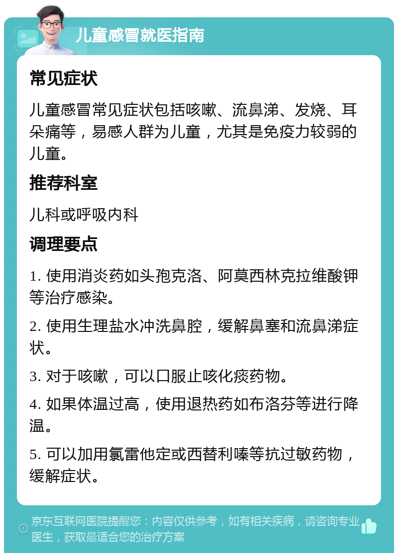 儿童感冒就医指南 常见症状 儿童感冒常见症状包括咳嗽、流鼻涕、发烧、耳朵痛等，易感人群为儿童，尤其是免疫力较弱的儿童。 推荐科室 儿科或呼吸内科 调理要点 1. 使用消炎药如头孢克洛、阿莫西林克拉维酸钾等治疗感染。 2. 使用生理盐水冲洗鼻腔，缓解鼻塞和流鼻涕症状。 3. 对于咳嗽，可以口服止咳化痰药物。 4. 如果体温过高，使用退热药如布洛芬等进行降温。 5. 可以加用氯雷他定或西替利嗪等抗过敏药物，缓解症状。