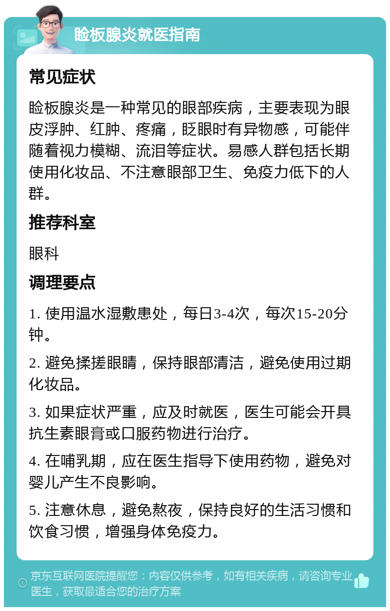 睑板腺炎就医指南 常见症状 睑板腺炎是一种常见的眼部疾病，主要表现为眼皮浮肿、红肿、疼痛，眨眼时有异物感，可能伴随着视力模糊、流泪等症状。易感人群包括长期使用化妆品、不注意眼部卫生、免疫力低下的人群。 推荐科室 眼科 调理要点 1. 使用温水湿敷患处，每日3-4次，每次15-20分钟。 2. 避免揉搓眼睛，保持眼部清洁，避免使用过期化妆品。 3. 如果症状严重，应及时就医，医生可能会开具抗生素眼膏或口服药物进行治疗。 4. 在哺乳期，应在医生指导下使用药物，避免对婴儿产生不良影响。 5. 注意休息，避免熬夜，保持良好的生活习惯和饮食习惯，增强身体免疫力。