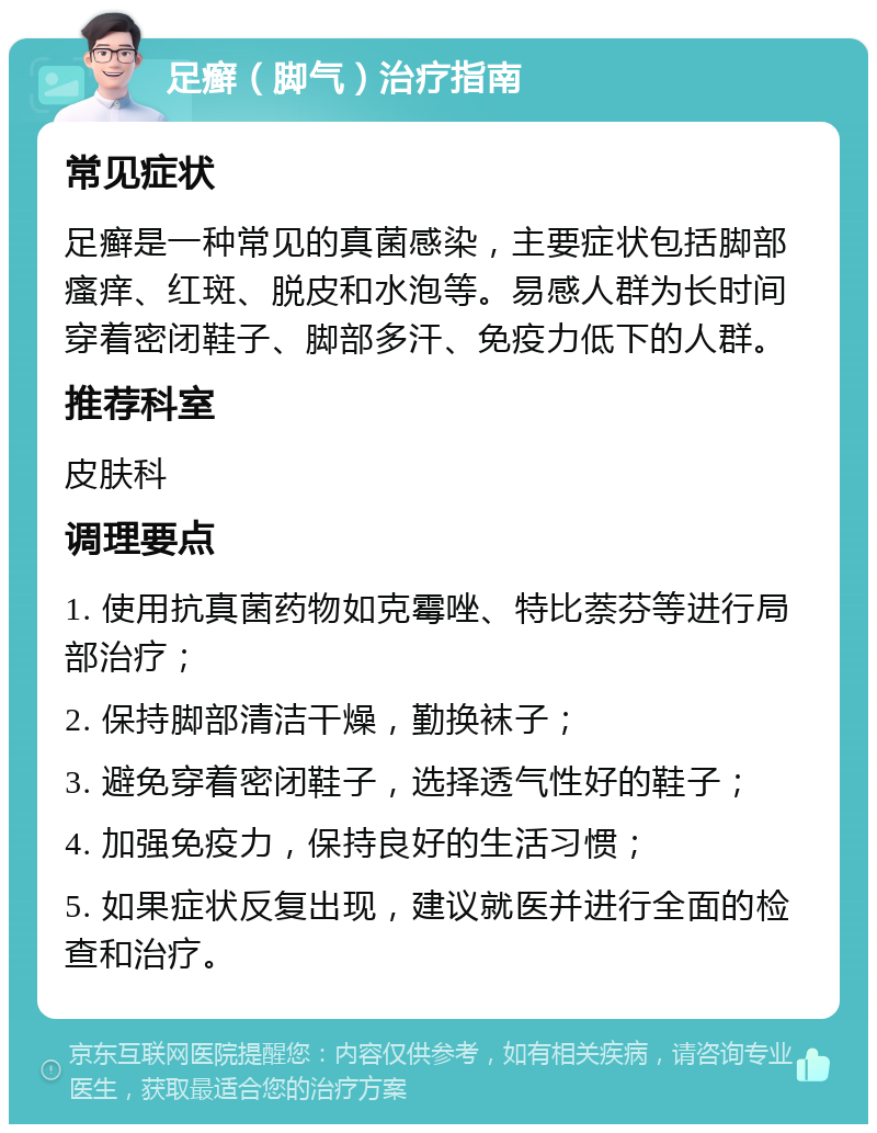 足癣（脚气）治疗指南 常见症状 足癣是一种常见的真菌感染，主要症状包括脚部瘙痒、红斑、脱皮和水泡等。易感人群为长时间穿着密闭鞋子、脚部多汗、免疫力低下的人群。 推荐科室 皮肤科 调理要点 1. 使用抗真菌药物如克霉唑、特比萘芬等进行局部治疗； 2. 保持脚部清洁干燥，勤换袜子； 3. 避免穿着密闭鞋子，选择透气性好的鞋子； 4. 加强免疫力，保持良好的生活习惯； 5. 如果症状反复出现，建议就医并进行全面的检查和治疗。