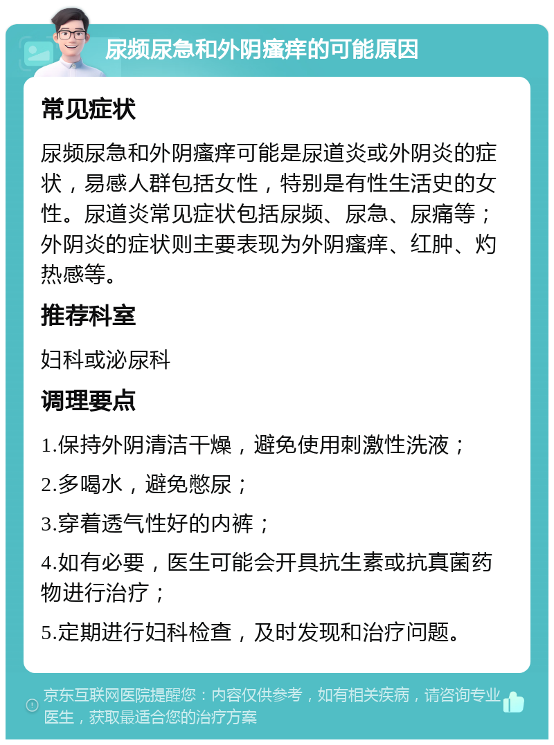 尿频尿急和外阴瘙痒的可能原因 常见症状 尿频尿急和外阴瘙痒可能是尿道炎或外阴炎的症状，易感人群包括女性，特别是有性生活史的女性。尿道炎常见症状包括尿频、尿急、尿痛等；外阴炎的症状则主要表现为外阴瘙痒、红肿、灼热感等。 推荐科室 妇科或泌尿科 调理要点 1.保持外阴清洁干燥，避免使用刺激性洗液； 2.多喝水，避免憋尿； 3.穿着透气性好的内裤； 4.如有必要，医生可能会开具抗生素或抗真菌药物进行治疗； 5.定期进行妇科检查，及时发现和治疗问题。