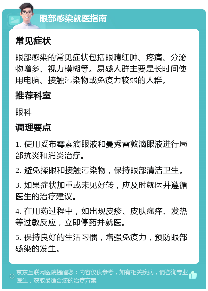 眼部感染就医指南 常见症状 眼部感染的常见症状包括眼睛红肿、疼痛、分泌物增多、视力模糊等。易感人群主要是长时间使用电脑、接触污染物或免疫力较弱的人群。 推荐科室 眼科 调理要点 1. 使用妥布霉素滴眼液和曼秀雷敦滴眼液进行局部抗炎和消炎治疗。 2. 避免揉眼和接触污染物，保持眼部清洁卫生。 3. 如果症状加重或未见好转，应及时就医并遵循医生的治疗建议。 4. 在用药过程中，如出现皮疹、皮肤瘙痒、发热等过敏反应，立即停药并就医。 5. 保持良好的生活习惯，增强免疫力，预防眼部感染的发生。