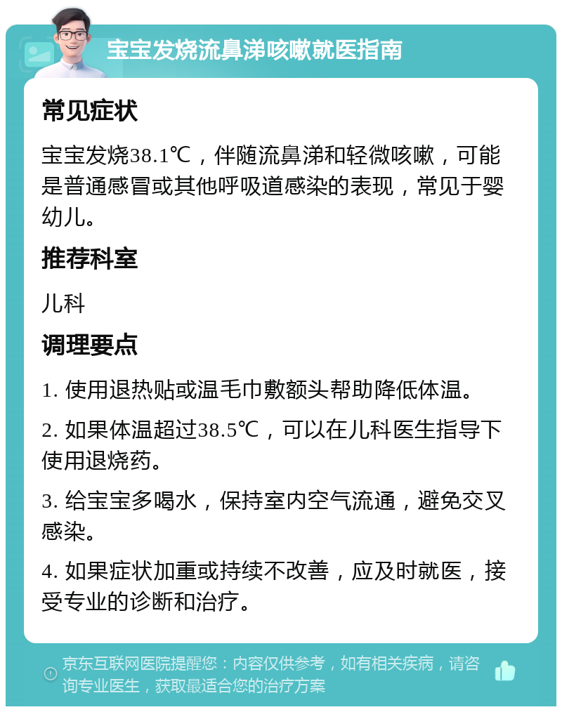 宝宝发烧流鼻涕咳嗽就医指南 常见症状 宝宝发烧38.1℃，伴随流鼻涕和轻微咳嗽，可能是普通感冒或其他呼吸道感染的表现，常见于婴幼儿。 推荐科室 儿科 调理要点 1. 使用退热贴或温毛巾敷额头帮助降低体温。 2. 如果体温超过38.5℃，可以在儿科医生指导下使用退烧药。 3. 给宝宝多喝水，保持室内空气流通，避免交叉感染。 4. 如果症状加重或持续不改善，应及时就医，接受专业的诊断和治疗。