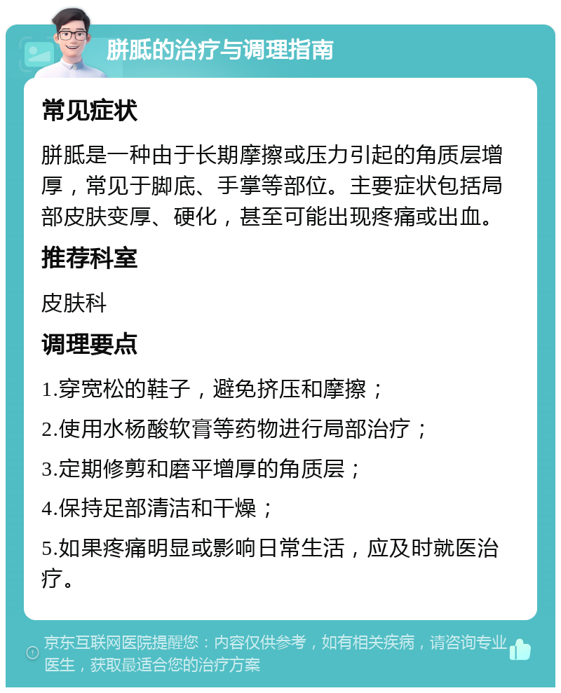 胼胝的治疗与调理指南 常见症状 胼胝是一种由于长期摩擦或压力引起的角质层增厚，常见于脚底、手掌等部位。主要症状包括局部皮肤变厚、硬化，甚至可能出现疼痛或出血。 推荐科室 皮肤科 调理要点 1.穿宽松的鞋子，避免挤压和摩擦； 2.使用水杨酸软膏等药物进行局部治疗； 3.定期修剪和磨平增厚的角质层； 4.保持足部清洁和干燥； 5.如果疼痛明显或影响日常生活，应及时就医治疗。