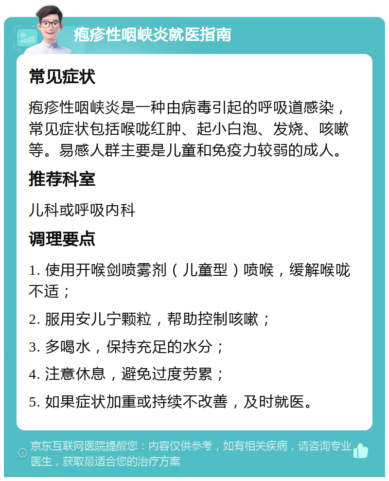 疱疹性咽峡炎就医指南 常见症状 疱疹性咽峡炎是一种由病毒引起的呼吸道感染，常见症状包括喉咙红肿、起小白泡、发烧、咳嗽等。易感人群主要是儿童和免疫力较弱的成人。 推荐科室 儿科或呼吸内科 调理要点 1. 使用开喉剑喷雾剂（儿童型）喷喉，缓解喉咙不适； 2. 服用安儿宁颗粒，帮助控制咳嗽； 3. 多喝水，保持充足的水分； 4. 注意休息，避免过度劳累； 5. 如果症状加重或持续不改善，及时就医。