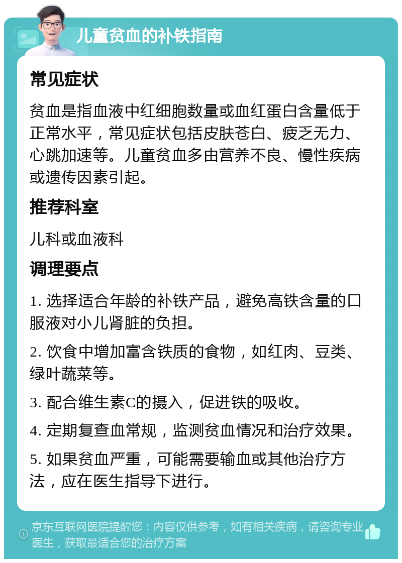 儿童贫血的补铁指南 常见症状 贫血是指血液中红细胞数量或血红蛋白含量低于正常水平，常见症状包括皮肤苍白、疲乏无力、心跳加速等。儿童贫血多由营养不良、慢性疾病或遗传因素引起。 推荐科室 儿科或血液科 调理要点 1. 选择适合年龄的补铁产品，避免高铁含量的口服液对小儿肾脏的负担。 2. 饮食中增加富含铁质的食物，如红肉、豆类、绿叶蔬菜等。 3. 配合维生素C的摄入，促进铁的吸收。 4. 定期复查血常规，监测贫血情况和治疗效果。 5. 如果贫血严重，可能需要输血或其他治疗方法，应在医生指导下进行。