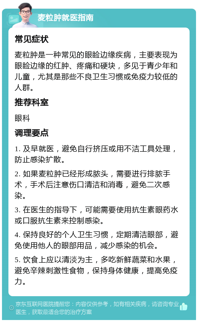 麦粒肿就医指南 常见症状 麦粒肿是一种常见的眼睑边缘疾病，主要表现为眼睑边缘的红肿、疼痛和硬块，多见于青少年和儿童，尤其是那些不良卫生习惯或免疫力较低的人群。 推荐科室 眼科 调理要点 1. 及早就医，避免自行挤压或用不洁工具处理，防止感染扩散。 2. 如果麦粒肿已经形成脓头，需要进行排脓手术，手术后注意伤口清洁和消毒，避免二次感染。 3. 在医生的指导下，可能需要使用抗生素眼药水或口服抗生素来控制感染。 4. 保持良好的个人卫生习惯，定期清洁眼部，避免使用他人的眼部用品，减少感染的机会。 5. 饮食上应以清淡为主，多吃新鲜蔬菜和水果，避免辛辣刺激性食物，保持身体健康，提高免疫力。