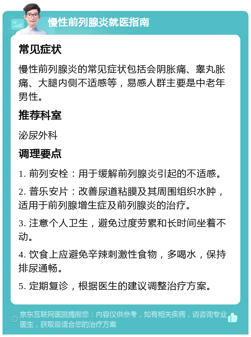 慢性前列腺炎就医指南 常见症状 慢性前列腺炎的常见症状包括会阴胀痛、睾丸胀痛、大腿内侧不适感等，易感人群主要是中老年男性。 推荐科室 泌尿外科 调理要点 1. 前列安栓：用于缓解前列腺炎引起的不适感。 2. 普乐安片：改善尿道粘膜及其周围组织水肿，适用于前列腺增生症及前列腺炎的治疗。 3. 注意个人卫生，避免过度劳累和长时间坐着不动。 4. 饮食上应避免辛辣刺激性食物，多喝水，保持排尿通畅。 5. 定期复诊，根据医生的建议调整治疗方案。