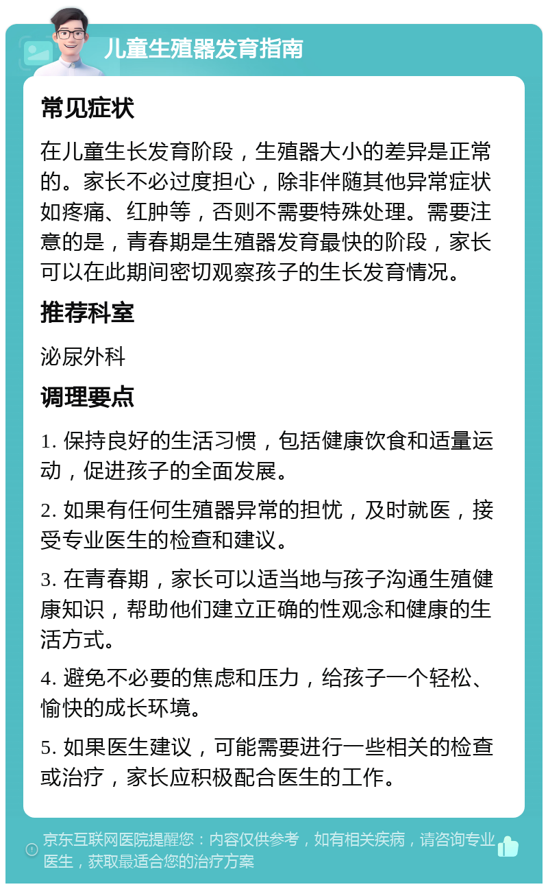 儿童生殖器发育指南 常见症状 在儿童生长发育阶段，生殖器大小的差异是正常的。家长不必过度担心，除非伴随其他异常症状如疼痛、红肿等，否则不需要特殊处理。需要注意的是，青春期是生殖器发育最快的阶段，家长可以在此期间密切观察孩子的生长发育情况。 推荐科室 泌尿外科 调理要点 1. 保持良好的生活习惯，包括健康饮食和适量运动，促进孩子的全面发展。 2. 如果有任何生殖器异常的担忧，及时就医，接受专业医生的检查和建议。 3. 在青春期，家长可以适当地与孩子沟通生殖健康知识，帮助他们建立正确的性观念和健康的生活方式。 4. 避免不必要的焦虑和压力，给孩子一个轻松、愉快的成长环境。 5. 如果医生建议，可能需要进行一些相关的检查或治疗，家长应积极配合医生的工作。