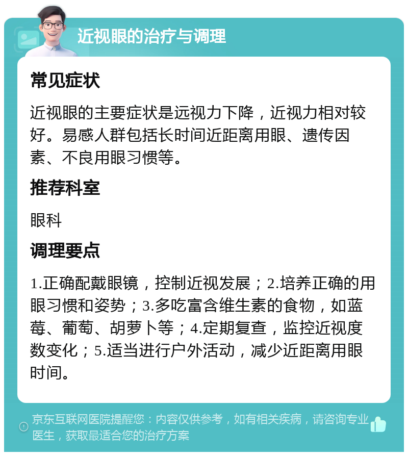 近视眼的治疗与调理 常见症状 近视眼的主要症状是远视力下降，近视力相对较好。易感人群包括长时间近距离用眼、遗传因素、不良用眼习惯等。 推荐科室 眼科 调理要点 1.正确配戴眼镜，控制近视发展；2.培养正确的用眼习惯和姿势；3.多吃富含维生素的食物，如蓝莓、葡萄、胡萝卜等；4.定期复查，监控近视度数变化；5.适当进行户外活动，减少近距离用眼时间。