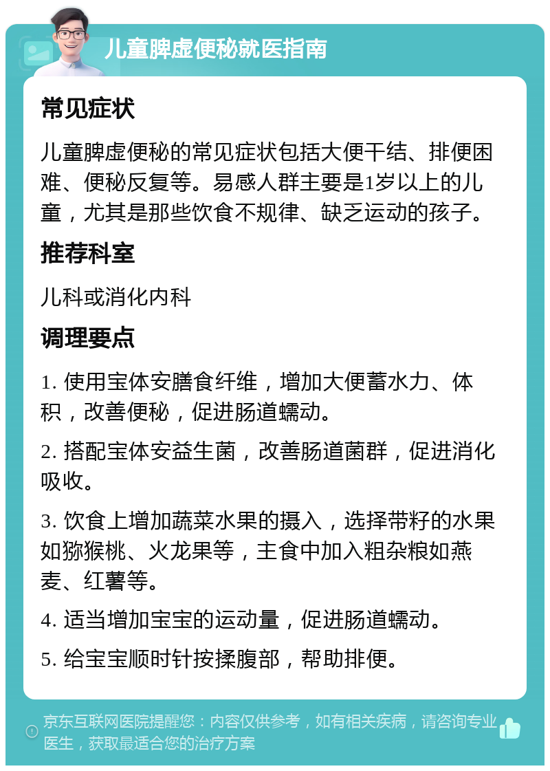 儿童脾虚便秘就医指南 常见症状 儿童脾虚便秘的常见症状包括大便干结、排便困难、便秘反复等。易感人群主要是1岁以上的儿童，尤其是那些饮食不规律、缺乏运动的孩子。 推荐科室 儿科或消化内科 调理要点 1. 使用宝体安膳食纤维，增加大便蓄水力、体积，改善便秘，促进肠道蠕动。 2. 搭配宝体安益生菌，改善肠道菌群，促进消化吸收。 3. 饮食上增加蔬菜水果的摄入，选择带籽的水果如猕猴桃、火龙果等，主食中加入粗杂粮如燕麦、红薯等。 4. 适当增加宝宝的运动量，促进肠道蠕动。 5. 给宝宝顺时针按揉腹部，帮助排便。