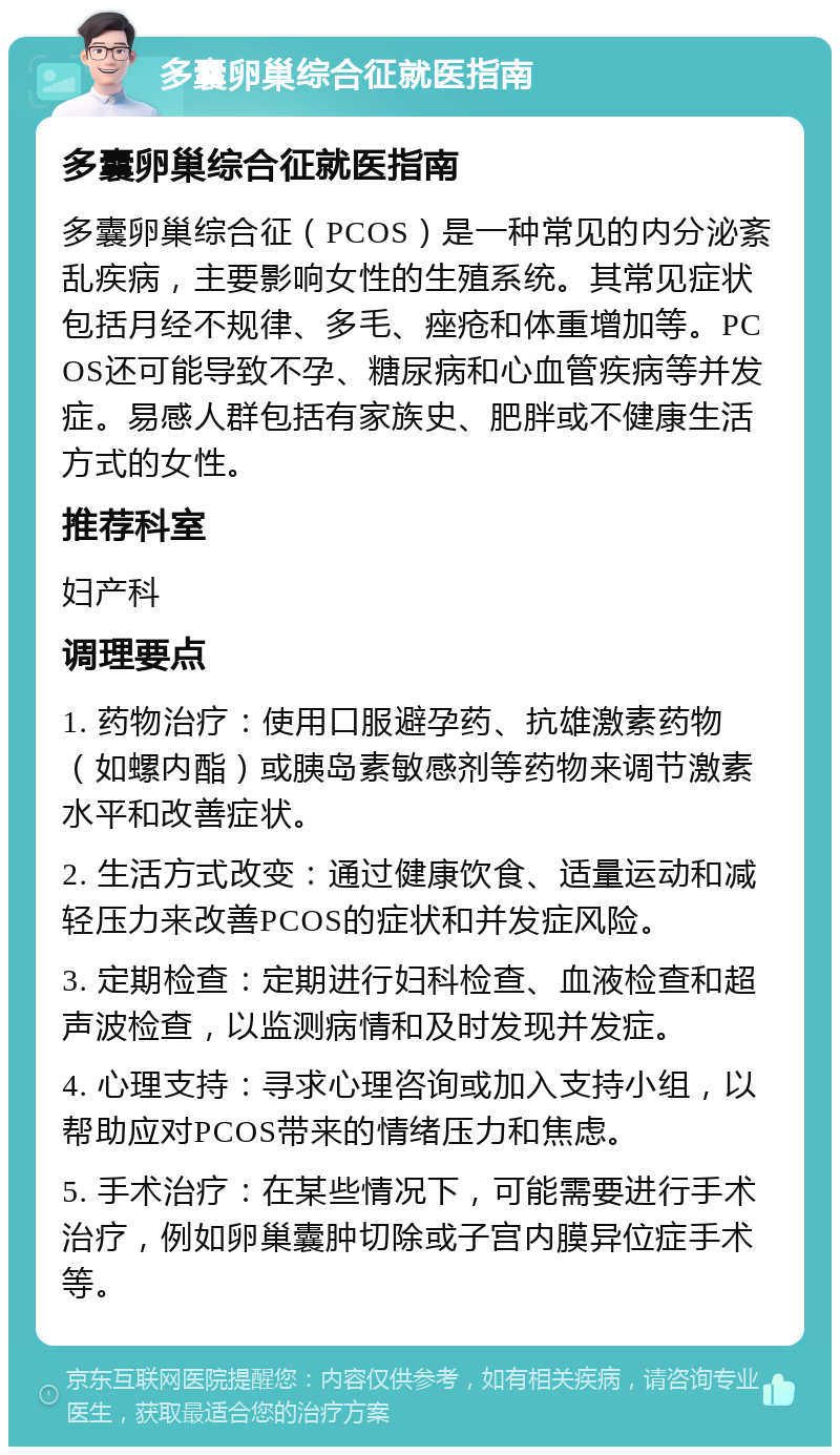 多囊卵巢综合征就医指南 多囊卵巢综合征就医指南 多囊卵巢综合征（PCOS）是一种常见的内分泌紊乱疾病，主要影响女性的生殖系统。其常见症状包括月经不规律、多毛、痤疮和体重增加等。PCOS还可能导致不孕、糖尿病和心血管疾病等并发症。易感人群包括有家族史、肥胖或不健康生活方式的女性。 推荐科室 妇产科 调理要点 1. 药物治疗：使用口服避孕药、抗雄激素药物（如螺内酯）或胰岛素敏感剂等药物来调节激素水平和改善症状。 2. 生活方式改变：通过健康饮食、适量运动和减轻压力来改善PCOS的症状和并发症风险。 3. 定期检查：定期进行妇科检查、血液检查和超声波检查，以监测病情和及时发现并发症。 4. 心理支持：寻求心理咨询或加入支持小组，以帮助应对PCOS带来的情绪压力和焦虑。 5. 手术治疗：在某些情况下，可能需要进行手术治疗，例如卵巢囊肿切除或子宫内膜异位症手术等。