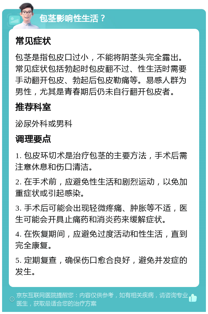 包茎影响性生活？ 常见症状 包茎是指包皮口过小，不能将阴茎头完全露出。常见症状包括勃起时包皮翻不过、性生活时需要手动翻开包皮、勃起后包皮勒痛等。易感人群为男性，尤其是青春期后仍未自行翻开包皮者。 推荐科室 泌尿外科或男科 调理要点 1. 包皮环切术是治疗包茎的主要方法，手术后需注意休息和伤口清洁。 2. 在手术前，应避免性生活和剧烈运动，以免加重症状或引起感染。 3. 手术后可能会出现轻微疼痛、肿胀等不适，医生可能会开具止痛药和消炎药来缓解症状。 4. 在恢复期间，应避免过度活动和性生活，直到完全康复。 5. 定期复查，确保伤口愈合良好，避免并发症的发生。