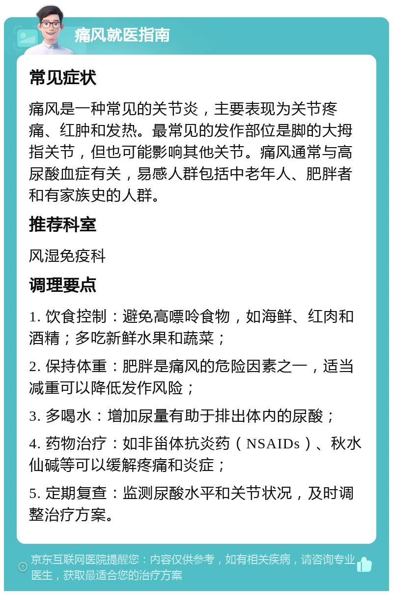 痛风就医指南 常见症状 痛风是一种常见的关节炎，主要表现为关节疼痛、红肿和发热。最常见的发作部位是脚的大拇指关节，但也可能影响其他关节。痛风通常与高尿酸血症有关，易感人群包括中老年人、肥胖者和有家族史的人群。 推荐科室 风湿免疫科 调理要点 1. 饮食控制：避免高嘌呤食物，如海鲜、红肉和酒精；多吃新鲜水果和蔬菜； 2. 保持体重：肥胖是痛风的危险因素之一，适当减重可以降低发作风险； 3. 多喝水：增加尿量有助于排出体内的尿酸； 4. 药物治疗：如非甾体抗炎药（NSAIDs）、秋水仙碱等可以缓解疼痛和炎症； 5. 定期复查：监测尿酸水平和关节状况，及时调整治疗方案。