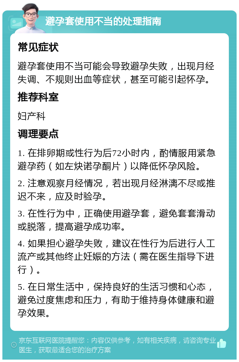 避孕套使用不当的处理指南 常见症状 避孕套使用不当可能会导致避孕失败，出现月经失调、不规则出血等症状，甚至可能引起怀孕。 推荐科室 妇产科 调理要点 1. 在排卵期或性行为后72小时内，酌情服用紧急避孕药（如左炔诺孕酮片）以降低怀孕风险。 2. 注意观察月经情况，若出现月经淋漓不尽或推迟不来，应及时验孕。 3. 在性行为中，正确使用避孕套，避免套套滑动或脱落，提高避孕成功率。 4. 如果担心避孕失败，建议在性行为后进行人工流产或其他终止妊娠的方法（需在医生指导下进行）。 5. 在日常生活中，保持良好的生活习惯和心态，避免过度焦虑和压力，有助于维持身体健康和避孕效果。