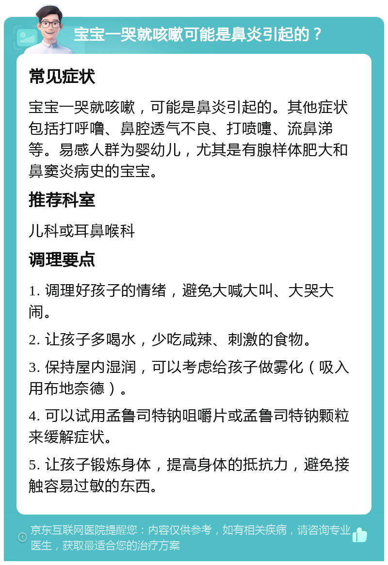 宝宝一哭就咳嗽可能是鼻炎引起的？ 常见症状 宝宝一哭就咳嗽，可能是鼻炎引起的。其他症状包括打呼噜、鼻腔透气不良、打喷嚏、流鼻涕等。易感人群为婴幼儿，尤其是有腺样体肥大和鼻窦炎病史的宝宝。 推荐科室 儿科或耳鼻喉科 调理要点 1. 调理好孩子的情绪，避免大喊大叫、大哭大闹。 2. 让孩子多喝水，少吃咸辣、刺激的食物。 3. 保持屋内湿润，可以考虑给孩子做雾化（吸入用布地奈德）。 4. 可以试用孟鲁司特钠咀嚼片或孟鲁司特钠颗粒来缓解症状。 5. 让孩子锻炼身体，提高身体的抵抗力，避免接触容易过敏的东西。