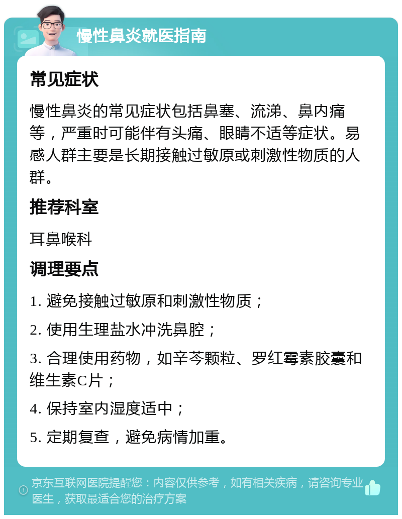 慢性鼻炎就医指南 常见症状 慢性鼻炎的常见症状包括鼻塞、流涕、鼻内痛等，严重时可能伴有头痛、眼睛不适等症状。易感人群主要是长期接触过敏原或刺激性物质的人群。 推荐科室 耳鼻喉科 调理要点 1. 避免接触过敏原和刺激性物质； 2. 使用生理盐水冲洗鼻腔； 3. 合理使用药物，如辛芩颗粒、罗红霉素胶囊和维生素C片； 4. 保持室内湿度适中； 5. 定期复查，避免病情加重。