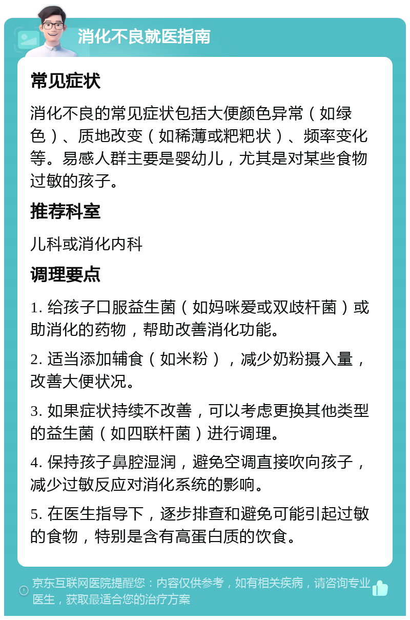 消化不良就医指南 常见症状 消化不良的常见症状包括大便颜色异常（如绿色）、质地改变（如稀薄或粑粑状）、频率变化等。易感人群主要是婴幼儿，尤其是对某些食物过敏的孩子。 推荐科室 儿科或消化内科 调理要点 1. 给孩子口服益生菌（如妈咪爱或双歧杆菌）或助消化的药物，帮助改善消化功能。 2. 适当添加辅食（如米粉），减少奶粉摄入量，改善大便状况。 3. 如果症状持续不改善，可以考虑更换其他类型的益生菌（如四联杆菌）进行调理。 4. 保持孩子鼻腔湿润，避免空调直接吹向孩子，减少过敏反应对消化系统的影响。 5. 在医生指导下，逐步排查和避免可能引起过敏的食物，特别是含有高蛋白质的饮食。