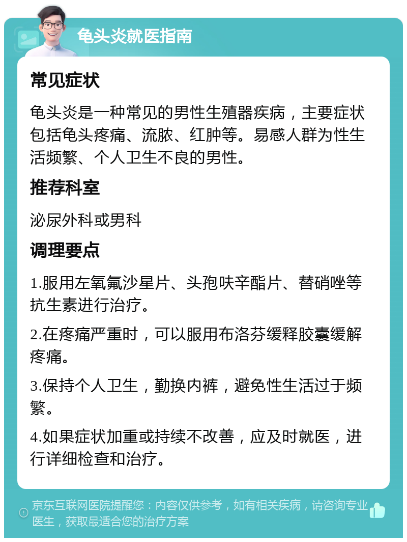 龟头炎就医指南 常见症状 龟头炎是一种常见的男性生殖器疾病，主要症状包括龟头疼痛、流脓、红肿等。易感人群为性生活频繁、个人卫生不良的男性。 推荐科室 泌尿外科或男科 调理要点 1.服用左氧氟沙星片、头孢呋辛酯片、替硝唑等抗生素进行治疗。 2.在疼痛严重时，可以服用布洛芬缓释胶囊缓解疼痛。 3.保持个人卫生，勤换内裤，避免性生活过于频繁。 4.如果症状加重或持续不改善，应及时就医，进行详细检查和治疗。