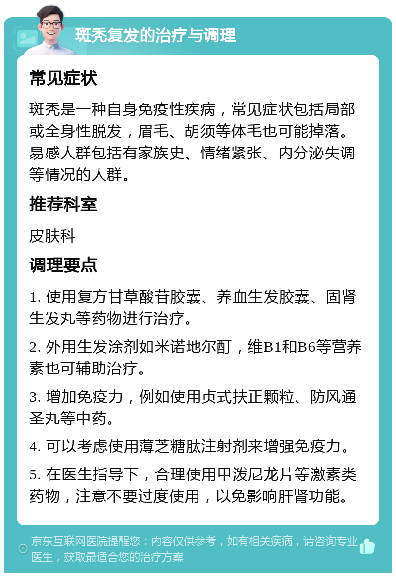 斑秃复发的治疗与调理 常见症状 斑秃是一种自身免疫性疾病，常见症状包括局部或全身性脱发，眉毛、胡须等体毛也可能掉落。易感人群包括有家族史、情绪紧张、内分泌失调等情况的人群。 推荐科室 皮肤科 调理要点 1. 使用复方甘草酸苷胶囊、养血生发胶囊、固肾生发丸等药物进行治疗。 2. 外用生发涂剂如米诺地尔酊，维B1和B6等营养素也可辅助治疗。 3. 增加免疫力，例如使用贞式扶正颗粒、防风通圣丸等中药。 4. 可以考虑使用薄芝糖肽注射剂来增强免疫力。 5. 在医生指导下，合理使用甲泼尼龙片等激素类药物，注意不要过度使用，以免影响肝肾功能。