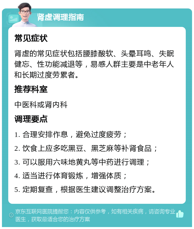 肾虚调理指南 常见症状 肾虚的常见症状包括腰膝酸软、头晕耳鸣、失眠健忘、性功能减退等，易感人群主要是中老年人和长期过度劳累者。 推荐科室 中医科或肾内科 调理要点 1. 合理安排作息，避免过度疲劳； 2. 饮食上应多吃黑豆、黑芝麻等补肾食品； 3. 可以服用六味地黄丸等中药进行调理； 4. 适当进行体育锻炼，增强体质； 5. 定期复查，根据医生建议调整治疗方案。