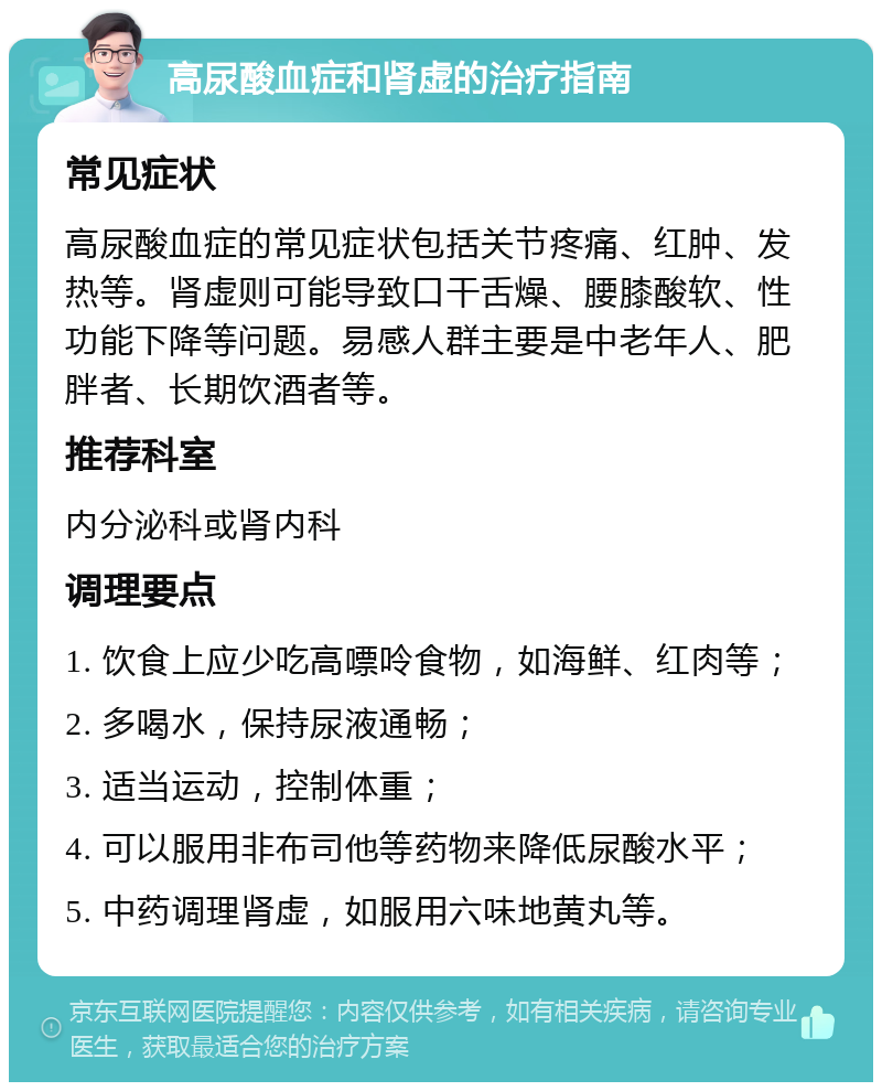 高尿酸血症和肾虚的治疗指南 常见症状 高尿酸血症的常见症状包括关节疼痛、红肿、发热等。肾虚则可能导致口干舌燥、腰膝酸软、性功能下降等问题。易感人群主要是中老年人、肥胖者、长期饮酒者等。 推荐科室 内分泌科或肾内科 调理要点 1. 饮食上应少吃高嘌呤食物，如海鲜、红肉等； 2. 多喝水，保持尿液通畅； 3. 适当运动，控制体重； 4. 可以服用非布司他等药物来降低尿酸水平； 5. 中药调理肾虚，如服用六味地黄丸等。