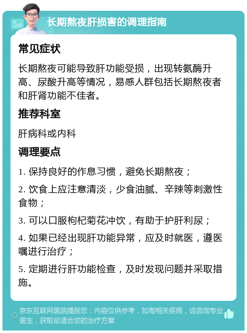 长期熬夜肝损害的调理指南 常见症状 长期熬夜可能导致肝功能受损，出现转氨酶升高、尿酸升高等情况，易感人群包括长期熬夜者和肝肾功能不佳者。 推荐科室 肝病科或内科 调理要点 1. 保持良好的作息习惯，避免长期熬夜； 2. 饮食上应注意清淡，少食油腻、辛辣等刺激性食物； 3. 可以口服枸杞菊花冲饮，有助于护肝利尿； 4. 如果已经出现肝功能异常，应及时就医，遵医嘱进行治疗； 5. 定期进行肝功能检查，及时发现问题并采取措施。