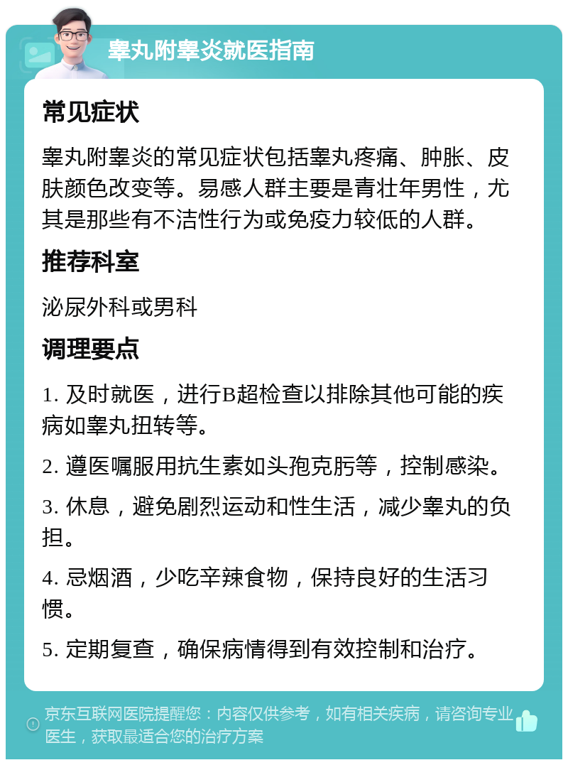 睾丸附睾炎就医指南 常见症状 睾丸附睾炎的常见症状包括睾丸疼痛、肿胀、皮肤颜色改变等。易感人群主要是青壮年男性，尤其是那些有不洁性行为或免疫力较低的人群。 推荐科室 泌尿外科或男科 调理要点 1. 及时就医，进行B超检查以排除其他可能的疾病如睾丸扭转等。 2. 遵医嘱服用抗生素如头孢克肟等，控制感染。 3. 休息，避免剧烈运动和性生活，减少睾丸的负担。 4. 忌烟酒，少吃辛辣食物，保持良好的生活习惯。 5. 定期复查，确保病情得到有效控制和治疗。