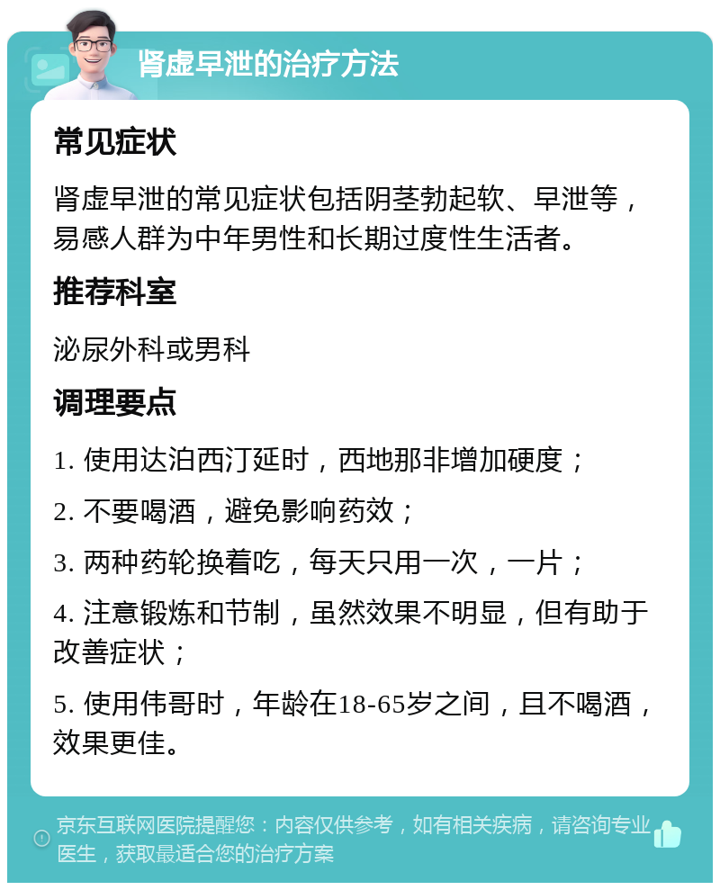 肾虚早泄的治疗方法 常见症状 肾虚早泄的常见症状包括阴茎勃起软、早泄等，易感人群为中年男性和长期过度性生活者。 推荐科室 泌尿外科或男科 调理要点 1. 使用达泊西汀延时，西地那非增加硬度； 2. 不要喝酒，避免影响药效； 3. 两种药轮换着吃，每天只用一次，一片； 4. 注意锻炼和节制，虽然效果不明显，但有助于改善症状； 5. 使用伟哥时，年龄在18-65岁之间，且不喝酒，效果更佳。