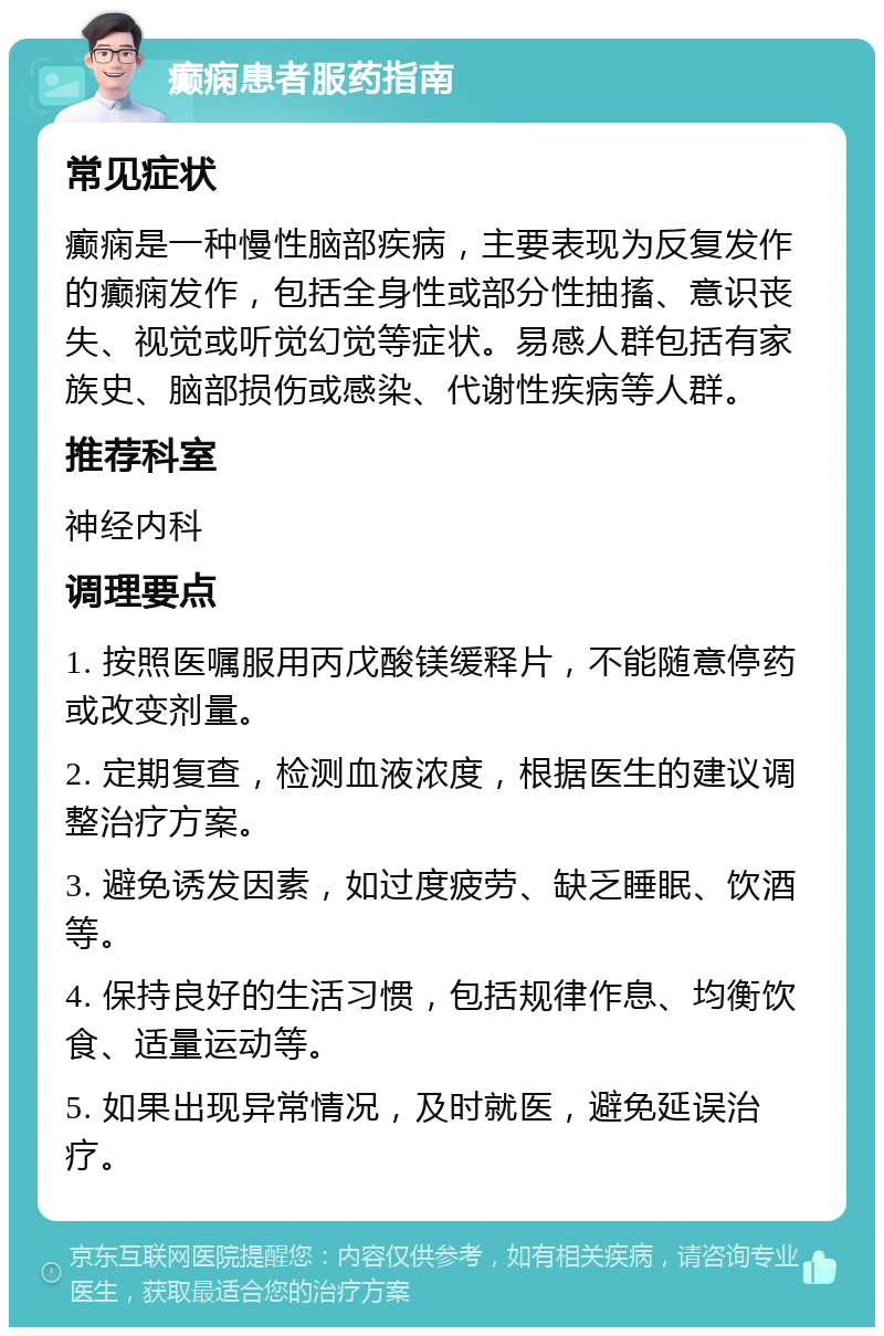 癫痫患者服药指南 常见症状 癫痫是一种慢性脑部疾病，主要表现为反复发作的癫痫发作，包括全身性或部分性抽搐、意识丧失、视觉或听觉幻觉等症状。易感人群包括有家族史、脑部损伤或感染、代谢性疾病等人群。 推荐科室 神经内科 调理要点 1. 按照医嘱服用丙戊酸镁缓释片，不能随意停药或改变剂量。 2. 定期复查，检测血液浓度，根据医生的建议调整治疗方案。 3. 避免诱发因素，如过度疲劳、缺乏睡眠、饮酒等。 4. 保持良好的生活习惯，包括规律作息、均衡饮食、适量运动等。 5. 如果出现异常情况，及时就医，避免延误治疗。