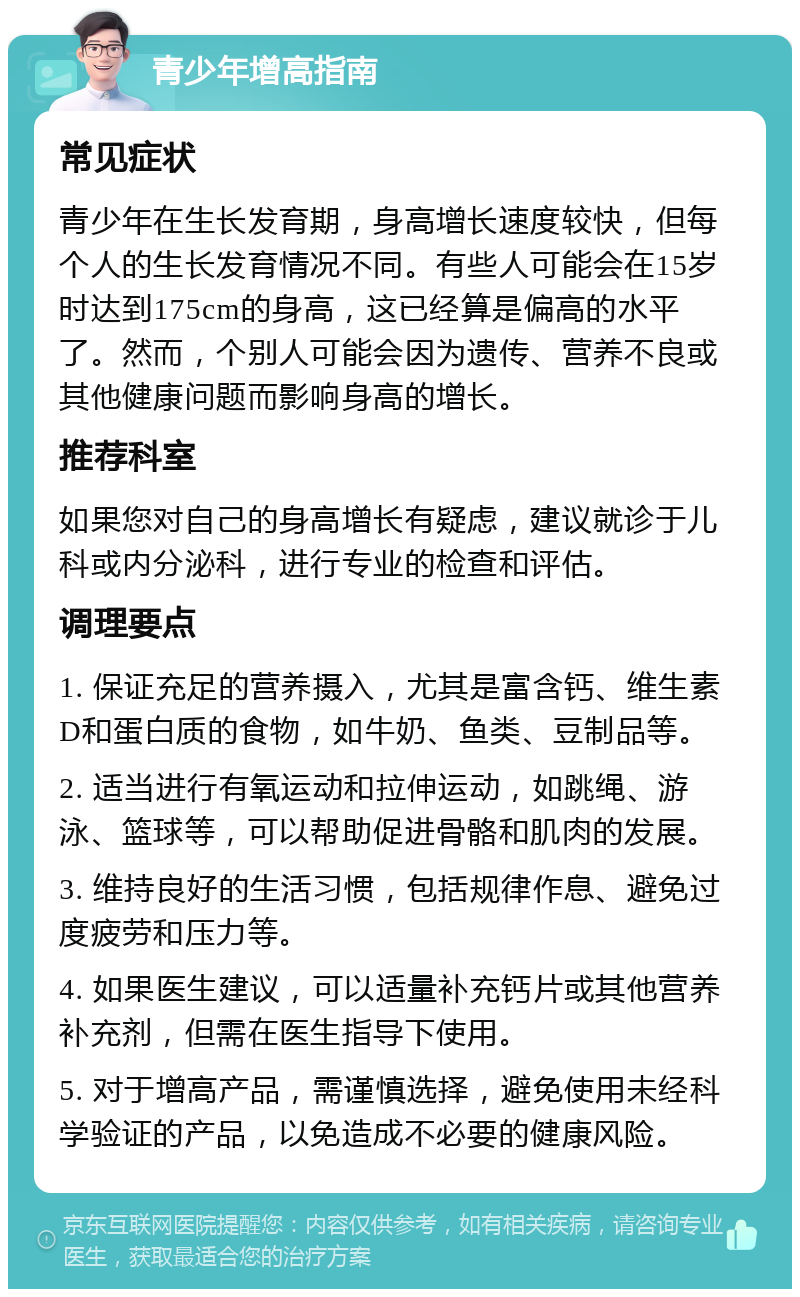 青少年增高指南 常见症状 青少年在生长发育期，身高增长速度较快，但每个人的生长发育情况不同。有些人可能会在15岁时达到175cm的身高，这已经算是偏高的水平了。然而，个别人可能会因为遗传、营养不良或其他健康问题而影响身高的增长。 推荐科室 如果您对自己的身高增长有疑虑，建议就诊于儿科或内分泌科，进行专业的检查和评估。 调理要点 1. 保证充足的营养摄入，尤其是富含钙、维生素D和蛋白质的食物，如牛奶、鱼类、豆制品等。 2. 适当进行有氧运动和拉伸运动，如跳绳、游泳、篮球等，可以帮助促进骨骼和肌肉的发展。 3. 维持良好的生活习惯，包括规律作息、避免过度疲劳和压力等。 4. 如果医生建议，可以适量补充钙片或其他营养补充剂，但需在医生指导下使用。 5. 对于增高产品，需谨慎选择，避免使用未经科学验证的产品，以免造成不必要的健康风险。