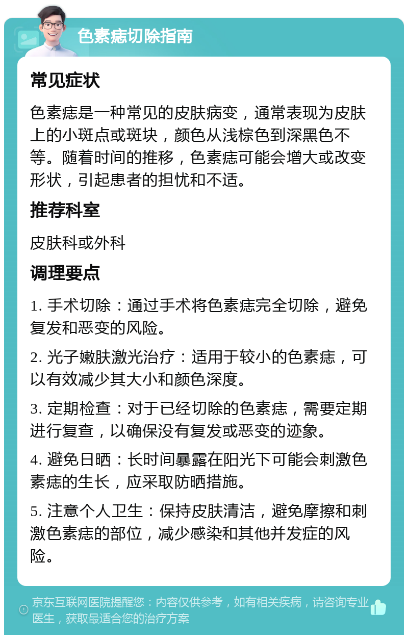 色素痣切除指南 常见症状 色素痣是一种常见的皮肤病变，通常表现为皮肤上的小斑点或斑块，颜色从浅棕色到深黑色不等。随着时间的推移，色素痣可能会增大或改变形状，引起患者的担忧和不适。 推荐科室 皮肤科或外科 调理要点 1. 手术切除：通过手术将色素痣完全切除，避免复发和恶变的风险。 2. 光子嫩肤激光治疗：适用于较小的色素痣，可以有效减少其大小和颜色深度。 3. 定期检查：对于已经切除的色素痣，需要定期进行复查，以确保没有复发或恶变的迹象。 4. 避免日晒：长时间暴露在阳光下可能会刺激色素痣的生长，应采取防晒措施。 5. 注意个人卫生：保持皮肤清洁，避免摩擦和刺激色素痣的部位，减少感染和其他并发症的风险。