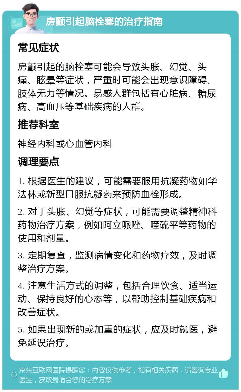 房颤引起脑栓塞的治疗指南 常见症状 房颤引起的脑栓塞可能会导致头胀、幻觉、头痛、眩晕等症状，严重时可能会出现意识障碍、肢体无力等情况。易感人群包括有心脏病、糖尿病、高血压等基础疾病的人群。 推荐科室 神经内科或心血管内科 调理要点 1. 根据医生的建议，可能需要服用抗凝药物如华法林或新型口服抗凝药来预防血栓形成。 2. 对于头胀、幻觉等症状，可能需要调整精神科药物治疗方案，例如阿立哌唑、喹硫平等药物的使用和剂量。 3. 定期复查，监测病情变化和药物疗效，及时调整治疗方案。 4. 注意生活方式的调整，包括合理饮食、适当运动、保持良好的心态等，以帮助控制基础疾病和改善症状。 5. 如果出现新的或加重的症状，应及时就医，避免延误治疗。