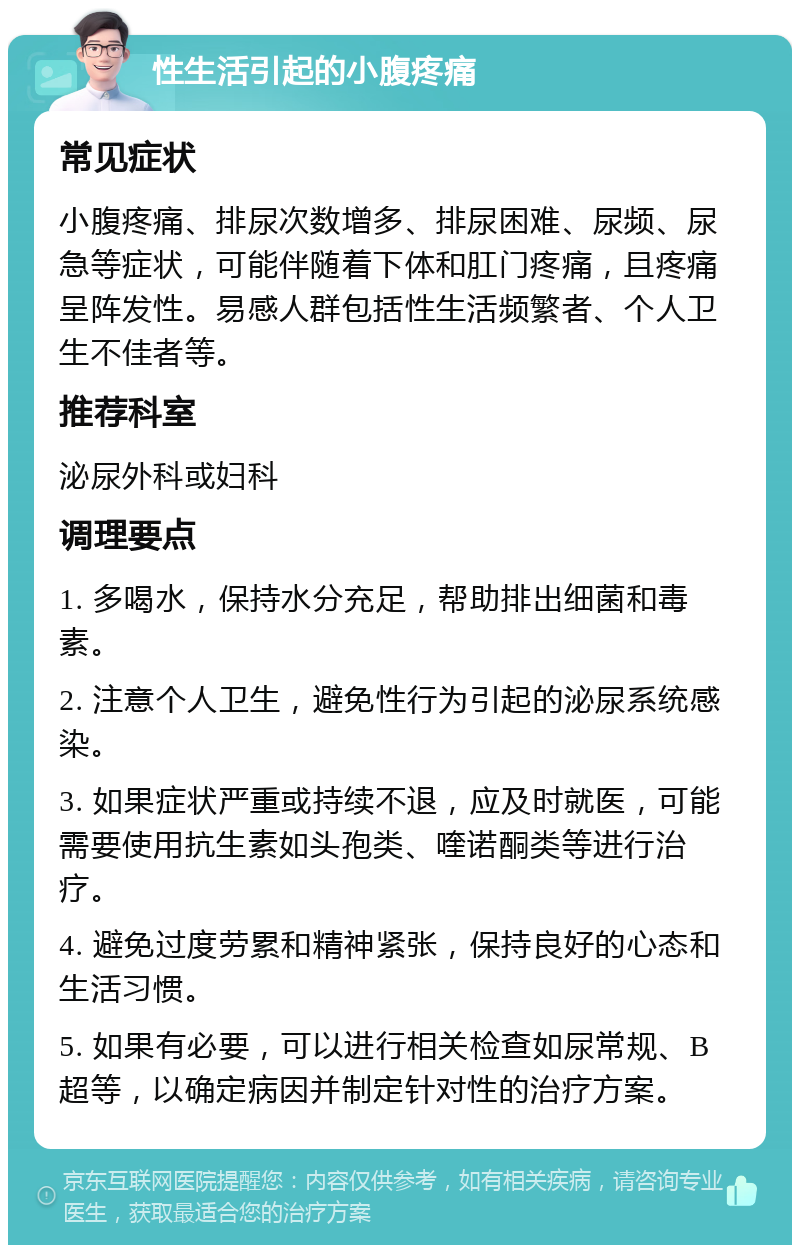 性生活引起的小腹疼痛 常见症状 小腹疼痛、排尿次数增多、排尿困难、尿频、尿急等症状，可能伴随着下体和肛门疼痛，且疼痛呈阵发性。易感人群包括性生活频繁者、个人卫生不佳者等。 推荐科室 泌尿外科或妇科 调理要点 1. 多喝水，保持水分充足，帮助排出细菌和毒素。 2. 注意个人卫生，避免性行为引起的泌尿系统感染。 3. 如果症状严重或持续不退，应及时就医，可能需要使用抗生素如头孢类、喹诺酮类等进行治疗。 4. 避免过度劳累和精神紧张，保持良好的心态和生活习惯。 5. 如果有必要，可以进行相关检查如尿常规、B超等，以确定病因并制定针对性的治疗方案。