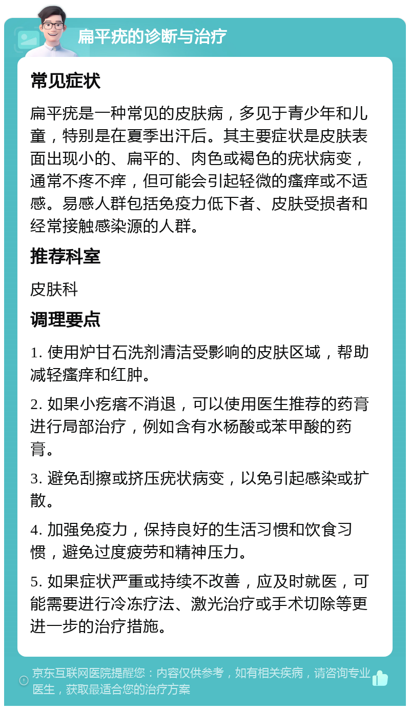 扁平疣的诊断与治疗 常见症状 扁平疣是一种常见的皮肤病，多见于青少年和儿童，特别是在夏季出汗后。其主要症状是皮肤表面出现小的、扁平的、肉色或褐色的疣状病变，通常不疼不痒，但可能会引起轻微的瘙痒或不适感。易感人群包括免疫力低下者、皮肤受损者和经常接触感染源的人群。 推荐科室 皮肤科 调理要点 1. 使用炉甘石洗剂清洁受影响的皮肤区域，帮助减轻瘙痒和红肿。 2. 如果小疙瘩不消退，可以使用医生推荐的药膏进行局部治疗，例如含有水杨酸或苯甲酸的药膏。 3. 避免刮擦或挤压疣状病变，以免引起感染或扩散。 4. 加强免疫力，保持良好的生活习惯和饮食习惯，避免过度疲劳和精神压力。 5. 如果症状严重或持续不改善，应及时就医，可能需要进行冷冻疗法、激光治疗或手术切除等更进一步的治疗措施。