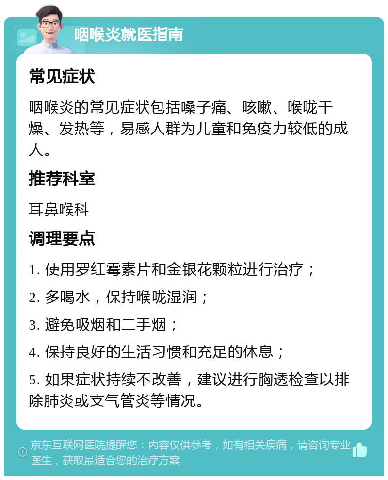 咽喉炎就医指南 常见症状 咽喉炎的常见症状包括嗓子痛、咳嗽、喉咙干燥、发热等，易感人群为儿童和免疫力较低的成人。 推荐科室 耳鼻喉科 调理要点 1. 使用罗红霉素片和金银花颗粒进行治疗； 2. 多喝水，保持喉咙湿润； 3. 避免吸烟和二手烟； 4. 保持良好的生活习惯和充足的休息； 5. 如果症状持续不改善，建议进行胸透检查以排除肺炎或支气管炎等情况。