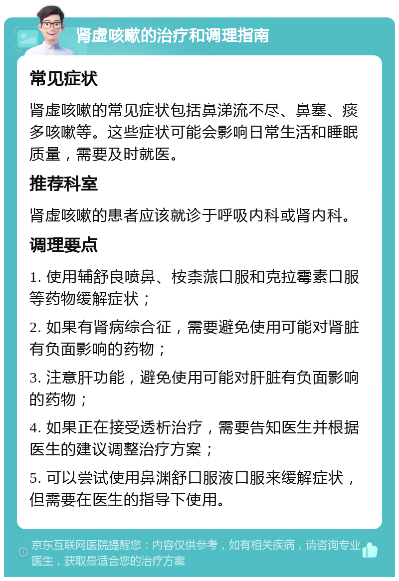 肾虚咳嗽的治疗和调理指南 常见症状 肾虚咳嗽的常见症状包括鼻涕流不尽、鼻塞、痰多咳嗽等。这些症状可能会影响日常生活和睡眠质量，需要及时就医。 推荐科室 肾虚咳嗽的患者应该就诊于呼吸内科或肾内科。 调理要点 1. 使用辅舒良喷鼻、桉柰蒎口服和克拉霉素口服等药物缓解症状； 2. 如果有肾病综合征，需要避免使用可能对肾脏有负面影响的药物； 3. 注意肝功能，避免使用可能对肝脏有负面影响的药物； 4. 如果正在接受透析治疗，需要告知医生并根据医生的建议调整治疗方案； 5. 可以尝试使用鼻渊舒口服液口服来缓解症状，但需要在医生的指导下使用。